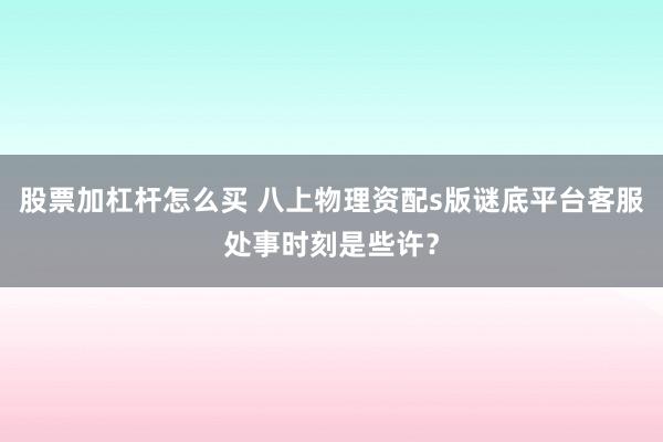 股票加杠杆怎么买 八上物理资配s版谜底平台客服处事时刻是些许？