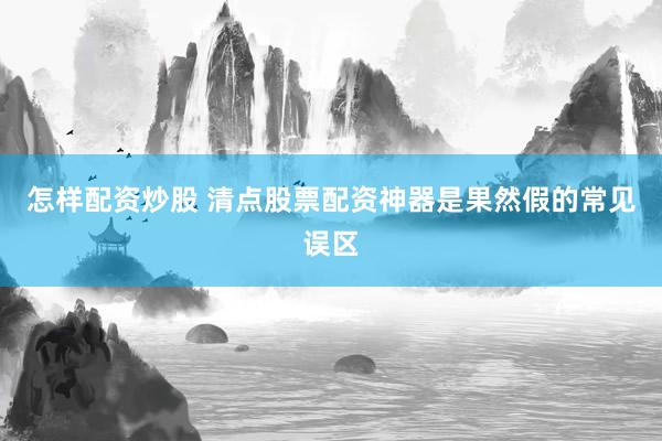 怎样配资炒股 清点股票配资神器是果然假的常见误区