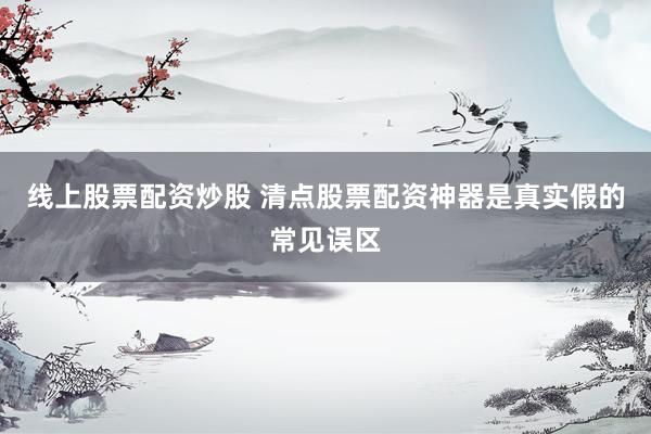 线上股票配资炒股 清点股票配资神器是真实假的常见误区