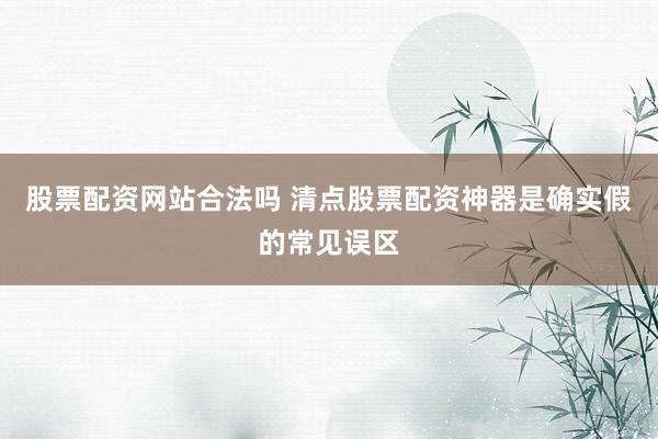 股票配资网站合法吗 清点股票配资神器是确实假的常见误区