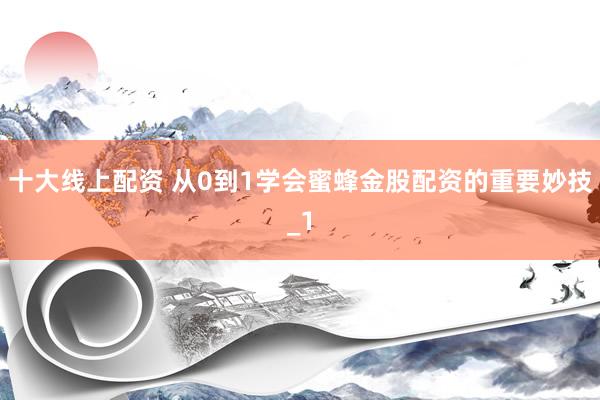 十大线上配资 从0到1学会蜜蜂金股配资的重要妙技_1
