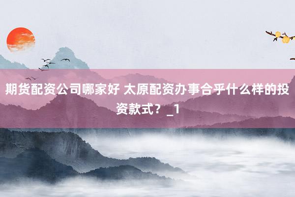 期货配资公司哪家好 太原配资办事合乎什么样的投资款式？_1