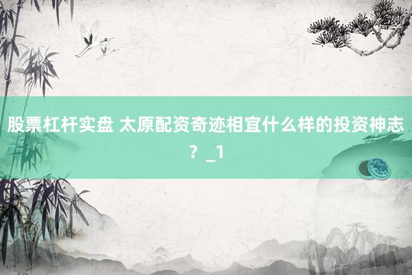 股票杠杆实盘 太原配资奇迹相宜什么样的投资神志？_1