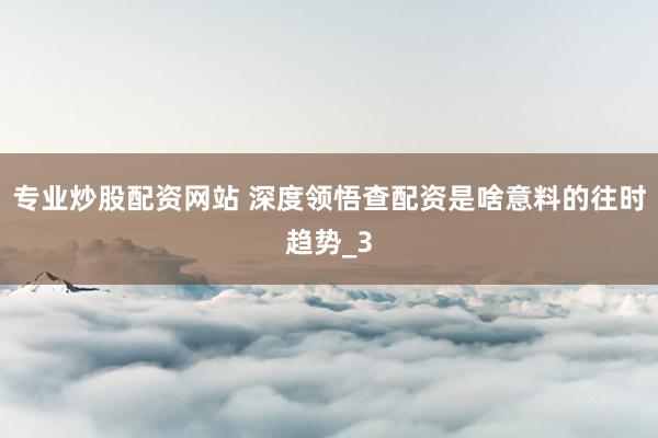 专业炒股配资网站 深度领悟查配资是啥意料的往时趋势_3