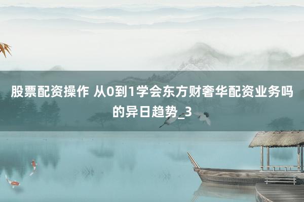 股票配资操作 从0到1学会东方财奢华配资业务吗的异日趋势_3