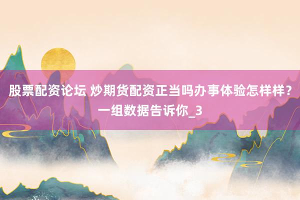 股票配资论坛 炒期货配资正当吗办事体验怎样样？一组数据告诉你_3