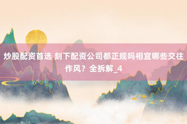 炒股配资首选 刻下配资公司都正规吗相宜哪些交往作风？全拆解_4