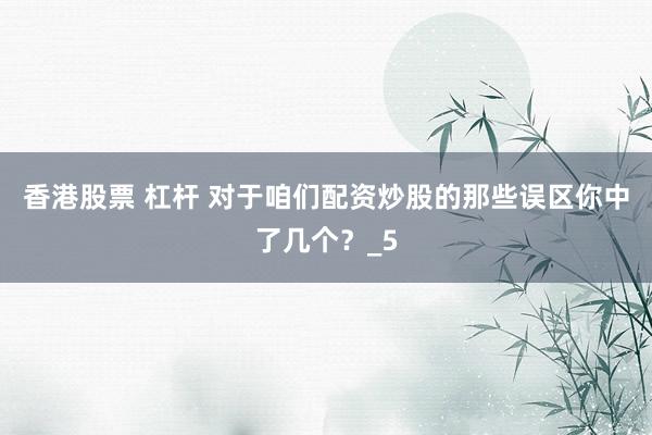 香港股票 杠杆 对于咱们配资炒股的那些误区你中了几个？_5