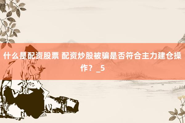 什么是配资股票 配资炒股被骗是否符合主力建仓操作？_5