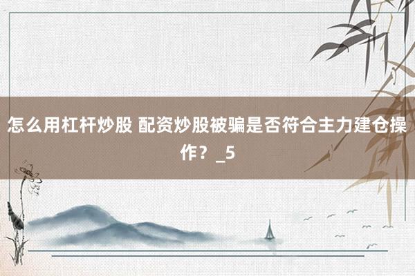怎么用杠杆炒股 配资炒股被骗是否符合主力建仓操作？_5