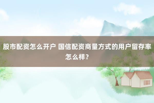 股市配资怎么开户 国信配资商量方式的用户留存率怎么样？