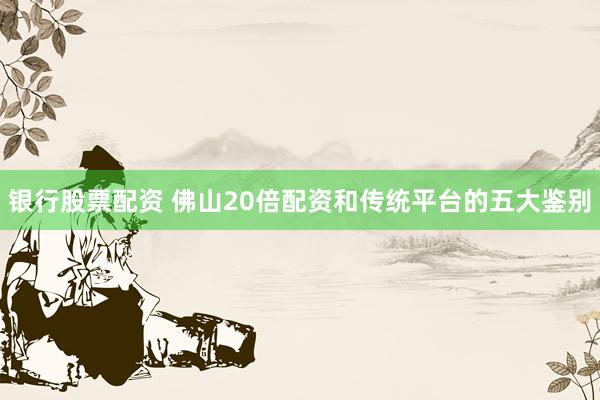 银行股票配资 佛山20倍配资和传统平台的五大鉴别