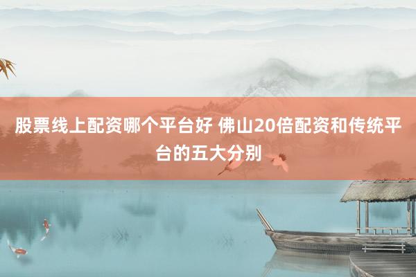 股票线上配资哪个平台好 佛山20倍配资和传统平台的五大分别