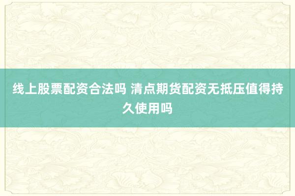 线上股票配资合法吗 清点期货配资无抵压值得持久使用吗