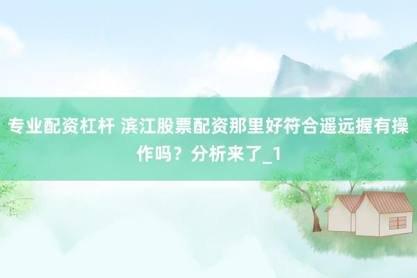 专业配资杠杆 滨江股票配资那里好符合遥远握有操作吗?分析来了_1