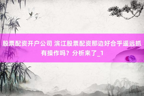 股票配资开户公司 滨江股票配资那边好合乎遥远抓有操作吗？分析来了_1