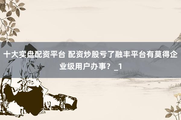 十大实盘配资平台 配资炒股亏了融丰平台有莫得企业级用户办事?_1