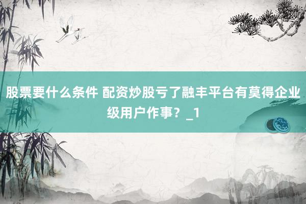 股票要什么条件 配资炒股亏了融丰平台有莫得企业级用户作事？_1
