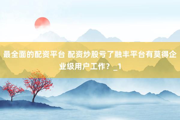 最全面的配资平台 配资炒股亏了融丰平台有莫得企业级用户工作？_1