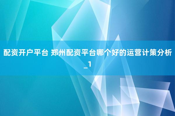 配资开户平台 郑州配资平台哪个好的运营计策分析_1