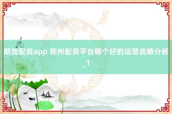 期货配资app 郑州配资平台哪个好的运营战略分析_1