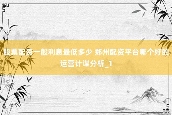 股票配资一般利息最低多少 郑州配资平台哪个好的运营计谋分析_1