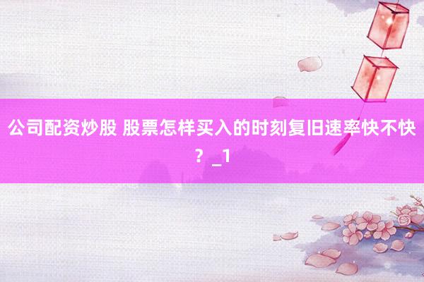 公司配资炒股 股票怎样买入的时刻复旧速率快不快？_1