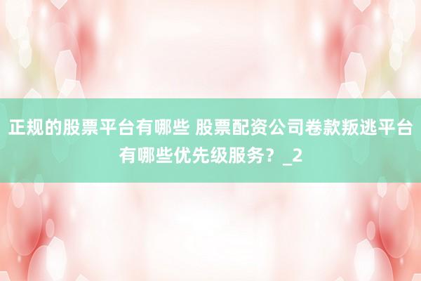 正规的股票平台有哪些 股票配资公司卷款叛逃平台有哪些优先级服务？_2