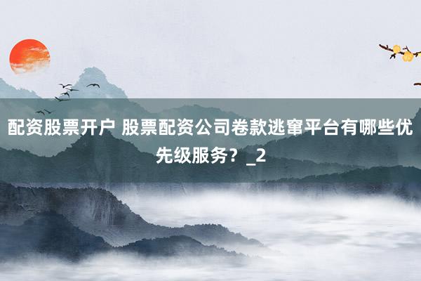 配资股票开户 股票配资公司卷款逃窜平台有哪些优先级服务？_2