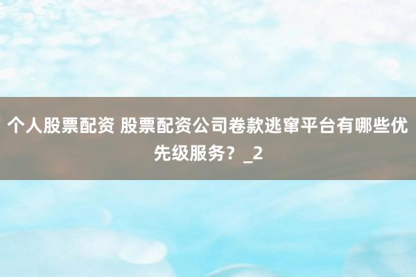 个人股票配资 股票配资公司卷款逃窜平台有哪些优先级服务？_2