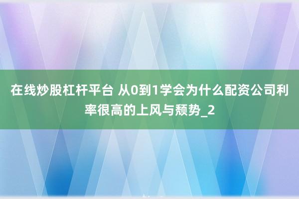 在线炒股杠杆平台 从0到1学会为什么配资公司利率很高的上风与颓势_2