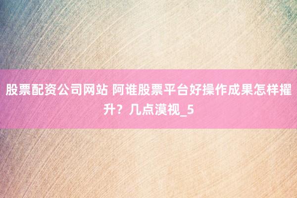 股票配资公司网站 阿谁股票平台好操作成果怎样擢升？几点漠视_5