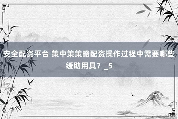 安全配资平台 策中策策略配资操作过程中需要哪些缓助用具？_5