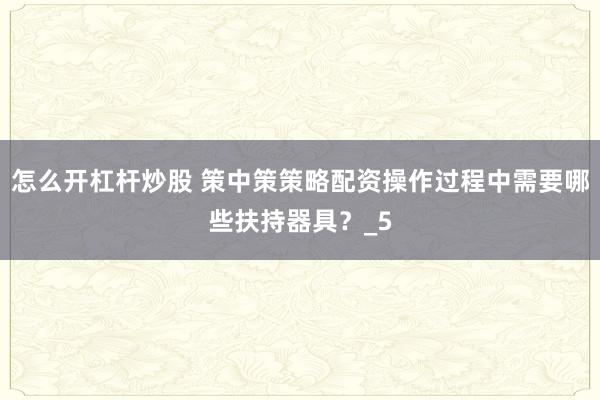 怎么开杠杆炒股 策中策策略配资操作过程中需要哪些扶持器具？_5