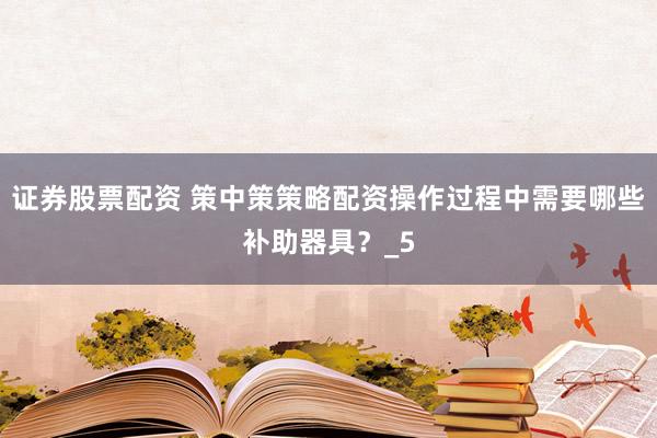 证券股票配资 策中策策略配资操作过程中需要哪些补助器具？_5