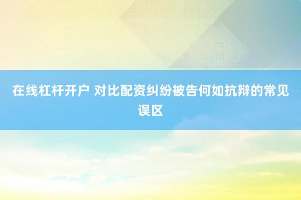 在线杠杆开户 对比配资纠纷被告何如抗辩的常见误区
