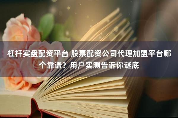 杠杆实盘配资平台 股票配资公司代理加盟平台哪个靠谱？用户实测告诉你谜底