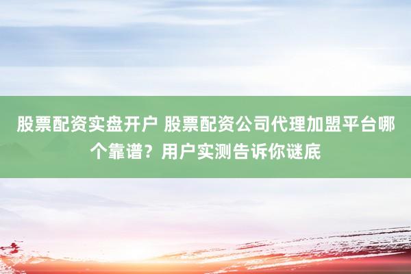股票配资实盘开户 股票配资公司代理加盟平台哪个靠谱？用户实测告诉你谜底