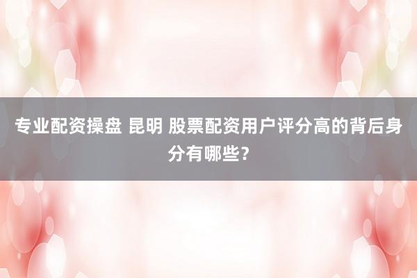 专业配资操盘 昆明 股票配资用户评分高的背后身分有哪些？