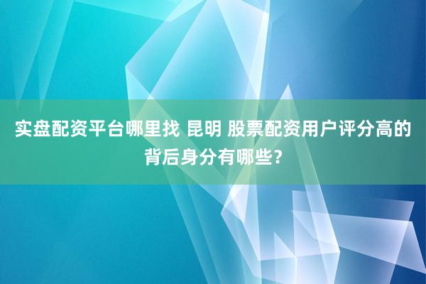 实盘配资平台哪里找 昆明 股票配资用户评分高的背后身分有哪些？