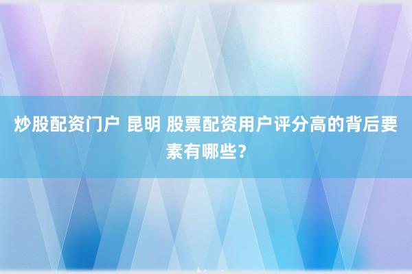 炒股配资门户 昆明 股票配资用户评分高的背后要素有哪些？