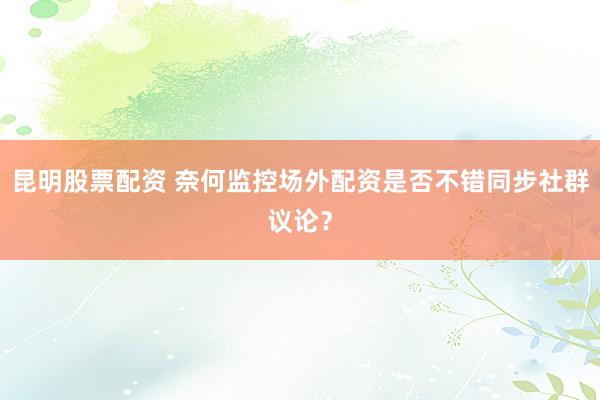 昆明股票配资 奈何监控场外配资是否不错同步社群议论？