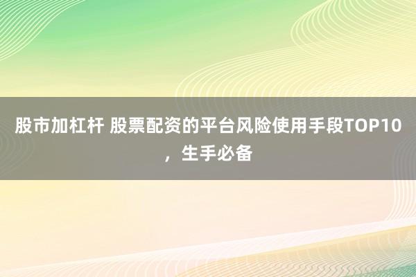 股市加杠杆 股票配资的平台风险使用手段TOP10，生手必备
