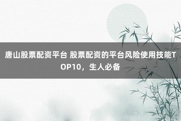 唐山股票配资平台 股票配资的平台风险使用技能TOP10，生人必备