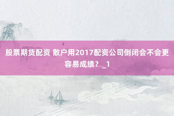 股票期货配资 散户用2017配资公司倒闭会不会更容易成绩？_1