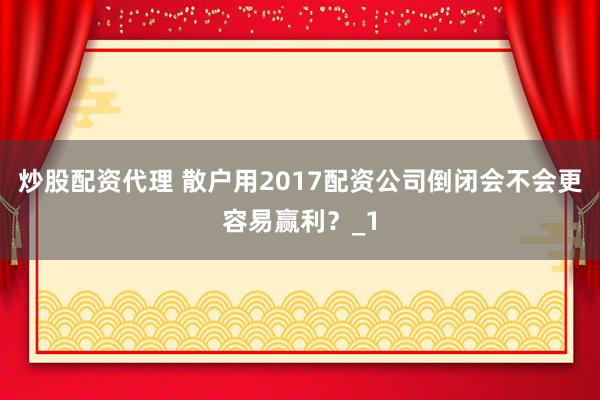 炒股配资代理 散户用2017配资公司倒闭会不会更容易赢利？_1