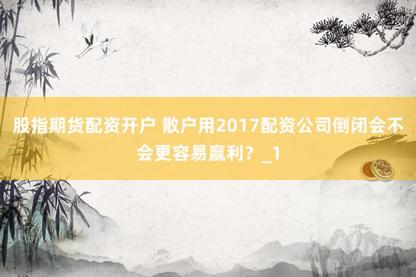 股指期货配资开户 散户用2017配资公司倒闭会不会更容易赢利？_1
