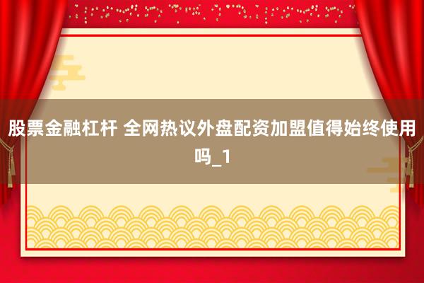 股票金融杠杆 全网热议外盘配资加盟值得始终使用吗_1