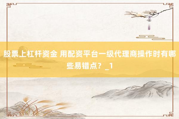 股票上杠杆资金 用配资平台一级代理商操作时有哪些易错点？_1