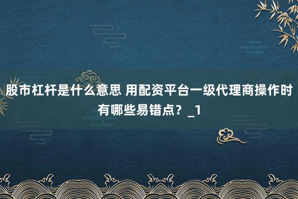 股市杠杆是什么意思 用配资平台一级代理商操作时有哪些易错点？_1